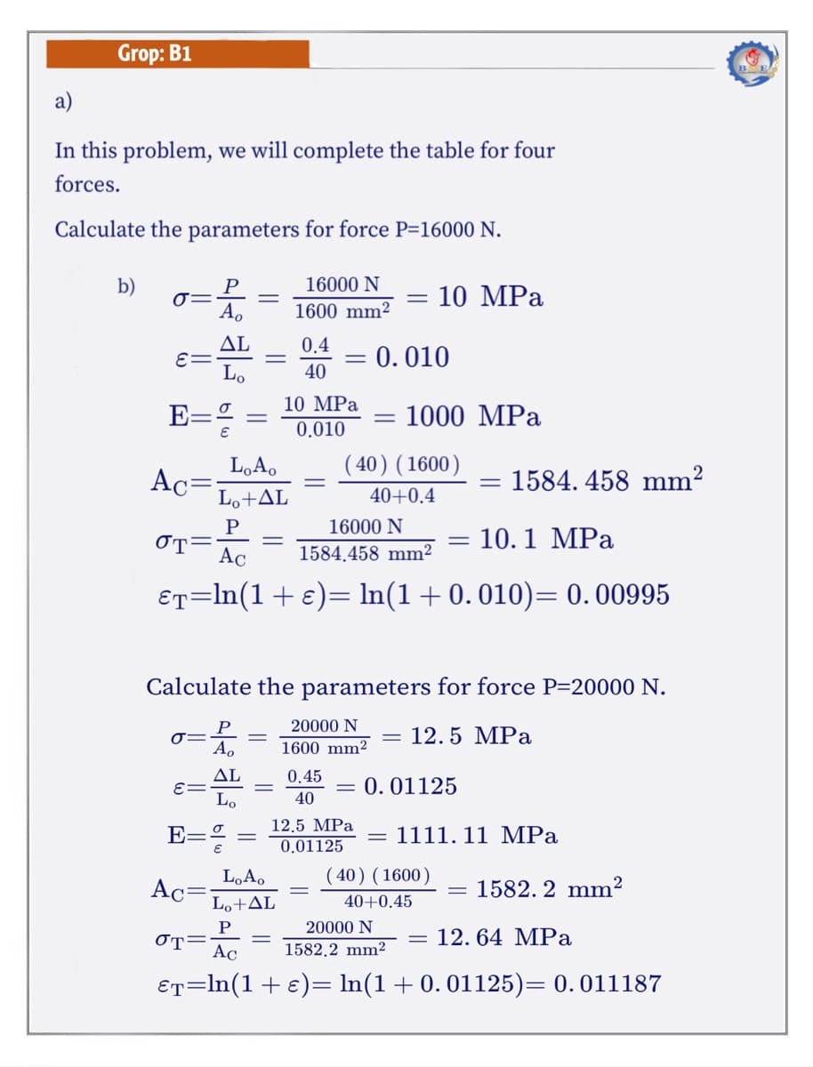 Grop: B1
a)
In this problem, we will complete the table for four
forces.
Calculate the parameters for force P=16000 N.
b)
16000 N
P
A.
10 MPa
1600 mm2
ΔL
E=
Lo
0.4
0.010
40
10 MPa
E=% =
1000 MPa
0.010
L,A,
( 40) (1600)
Ac=
Lo+AL
1584. 458 mm?
40+0.4
16000 N
10.1 MPa
OT=
Ac
1584.458 mm²
€r=ln(1+e)= ln(1+0.010)= 0. 00995
Calculate the parameters for force P=20000 N.
20000 N
12.5 MPa
1600 mm²
ΔL
E=
Lo
0.45
= 0.01125
40
12,5 MPa
E=
1111. 11 MPa
0.01125
LoA.
( 40) (1600)
Ac=
1582. 2 mm²
Lo+AL
40+0.45
20000 N
12. 64 MPa
OT=
Ac
1582.2 mm2
ET=In(1+e)= In(1+0.01125)= 0.011187

