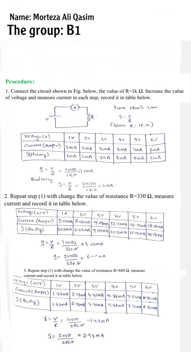 Name: Morteza Ali Qasim
The group: B1
Procedure:
1. Connect the circuit shown in Fig. below, the value of R=1k Q. Increase the value
of voltage and measure current in each step, record it in table below.
From ohm's Law
(Ginen R= IKr)
Voltage Cv)
Current (Amper)
4v
| mA 2mA
4mA
SmA
GmA
Gltheory)
ImA
2mA
3m A
4mA
6m A
= Iveltsa ImA
Similarly
2volh
= 2MA ·
2. Repeat step (1) with change the value of resistance R=330 N, measure
current and record it in table below.
voitage(voit)
Current (Amper) 3-03MA G t6mA| 9.0mA 12 12MA 15 15MA 18:18m
4v
Sv
ko3mA6.06MA|1.09MA|1212m A1S-isMA 1818 mA
Ivolts
-3.03MA
330s
1= 2volts
330 V
3. Repeat step (1) with change the value of resistance R=680 2, measure
current and record
in table below.
Vo tng e Cvoik)
3V
Culent( Ampes):43m 2·14m 4.41MA5.88mA|73SMA882MA
4V
1 (thedug)
1:43mA 2-94ma 4.41MA 5880A735MA 6 S2ma
Ivolt
680.N
%3D
1- 2volt
E2.94 m A
68ON

