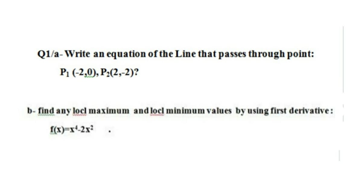 Q1/a- Write an equation of the Line that passes through point:
P1 (-2,0), P:(2,-2)?
b- find any locl maximum and locl minimum values by using first derivative:
I(x)=x*-2x?
