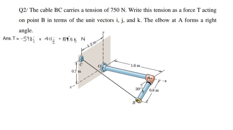 Q2/ The cable BC carries a tension of 750 N. Write this tension as a force T acting
on point B in terms of the unit vectors i, j, and k. The elbow at A forms a right
angle.
Ans. T= -598i + 41lj +189.5 k N
12m-
1.6 m
0.7 m
A.
30
0.8 m
B
