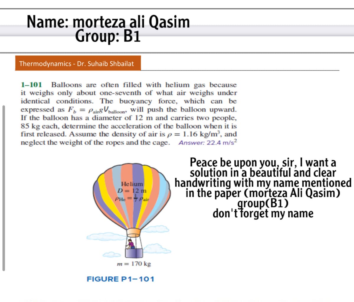 Name: morteza ali Qasim
Group: B1
Thermodynamics - Dr. Suhaib Shbailat
Balloons are often filled with helium gas because
it weighs only about one-seventh of what air weighs under
identical conditions. The buoyancy force, which can be
expressed as F, = Pair&Vpalloon will push the balloon upward.
If the balloon has a diameter of 12 m and carries two people,
85 kg each, determine the acceleration of the balloon when it is
first released. Assume the density of air is p = 1.16 kg/m², and
neglect the weight of the ropes and the cage. Answer: 22.4 m/s²
1-101
%3D
Peace be upon you, sir, I want a
solution in a beautiful and clear
handwriting with my name menționed
in the paper (morteza Ali Qasim)
group(B1)
don't forget my name
Helium
D= 12 m
PHe =7 Pair
m= 170 kg
FIGURE P1-101
