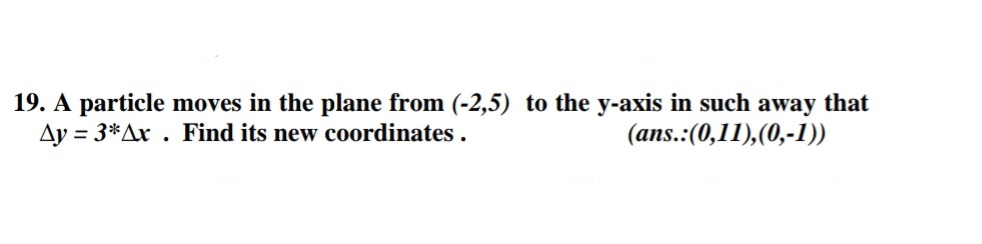 19. A particle moves in the plane from (-2,5) to the y-axis in such away that
Ay = 3*Ax . Find its new coordinates .
(ans.:(0,11),(0,-1))
