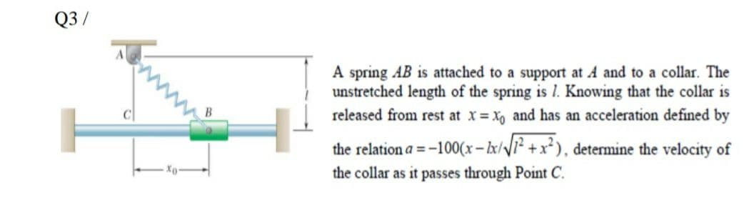 Q3/
A spring AB is attached to a support at A and to a collar. The
unstretched length of the spring is 1. Knowing that the collar is
released from rest at x X, and has an acceleration defined by
the relation a = -100(x-lx/1² +x*), determine the velocity of
the collar as it passes through Point C.

