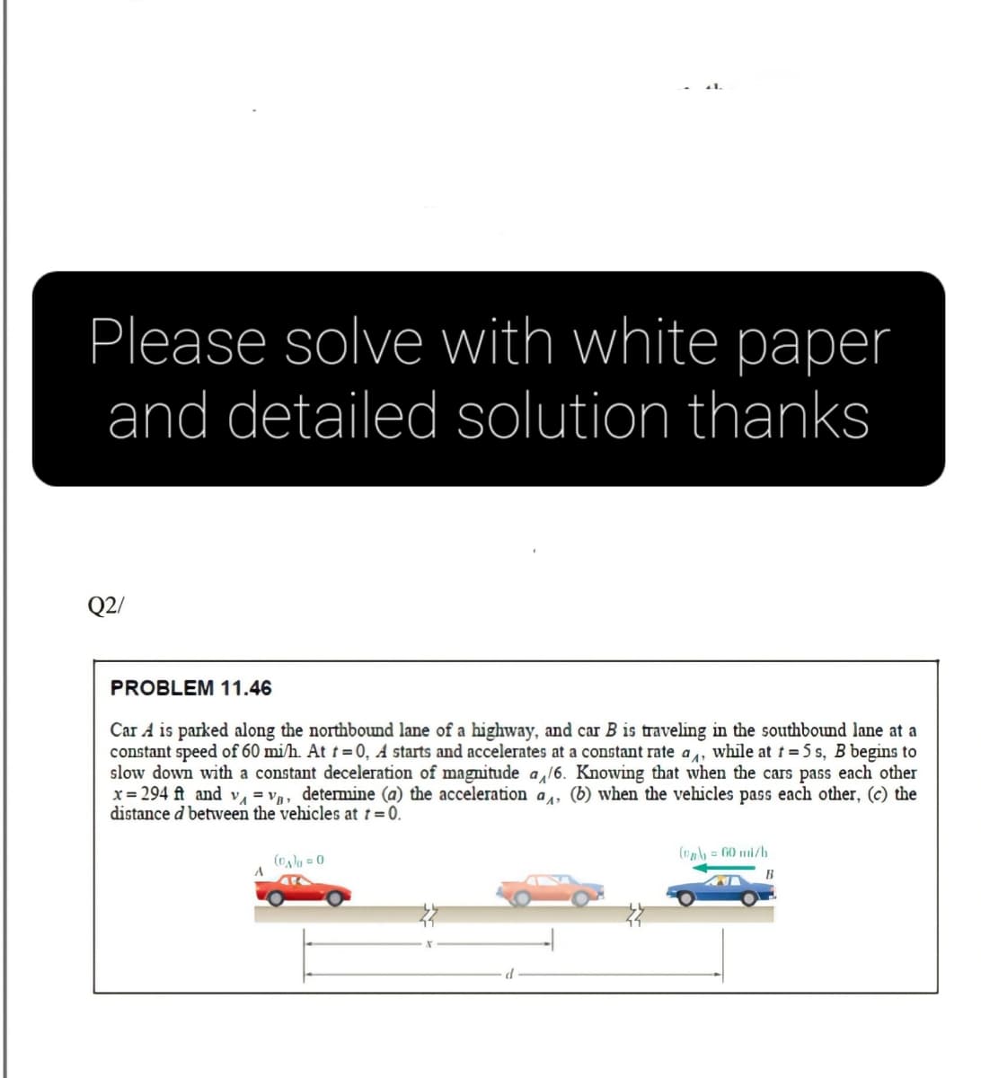 Please solve with white paper
and detailed solution thanks
Q2/
PROBLEM 11.46
Car A is parked along the northbound lane of a highway, and car B is traveling in the southbound lane at a
constant speed of 60 mi/h. At t 0, A starts and accelerates at a constant rate a,, while at t = 5 s, B begins to
slow down with a constant deceleration of magnitude a /6. Knowing that when the cars pass each other
x = 294 ft and v, = v, detemine (a) the acceleration a, (b) when the vehicles pass each other, (c) the
distance d betwveen the vehicles at 1 = 0.
(v= G0 mi/h
(Da)g = 0
B
