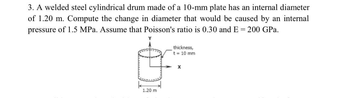3. A welded steel cylindrical drum made of a 10-mm plate has an internal diameter
of 1.20 m. Compute the change in diameter that would be caused by an internal
pressure of 1.5 MPa. Assume that Poisson's ratio is 0.30 and E = 200 GPa.
thickness,
t= 10 mm
1.20 m
