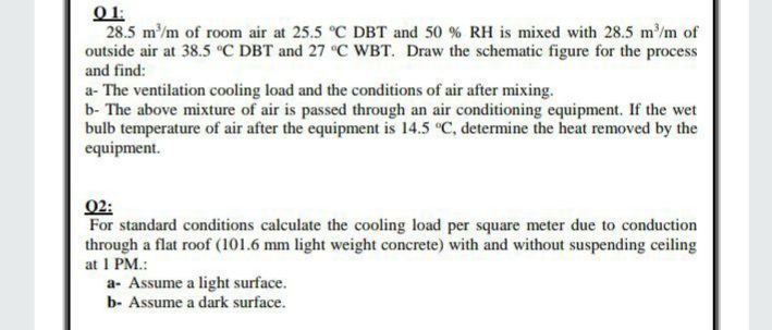 O 1:
28.5 m/m of room air at 25.5 °C DBT and 50 % RH is mixed with 28.5 m/m of
outside air at 38.5 °C DBT and 27 °C WBT. Draw the schematic figure for the process
and find:
a- The ventilation cooling load and the conditions of air after mixing.
b- The above mixture of air is passed through an air conditioning equipment. If the wet
bulb temperature of air after the equipment is 14.5 °C, determine the heat removed by the
equipment.
02:
For standard conditions calculate the cooling load per square meter due to conduction
through a flat roof (101.6 mm light weight concrete) with and without suspending ceiling
at 1 PM.:
a- Assume a light surface.
b- Assume a dark surface.
