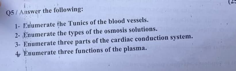 Q5/Answer the following:
1- Enumerate the Tunics of the blood vessels.
2- Enumerate the types of the osmosis solutions.
3- Enumerate three parts of the cardiac conduction system.
4- Enumerate three functions of the plasma.