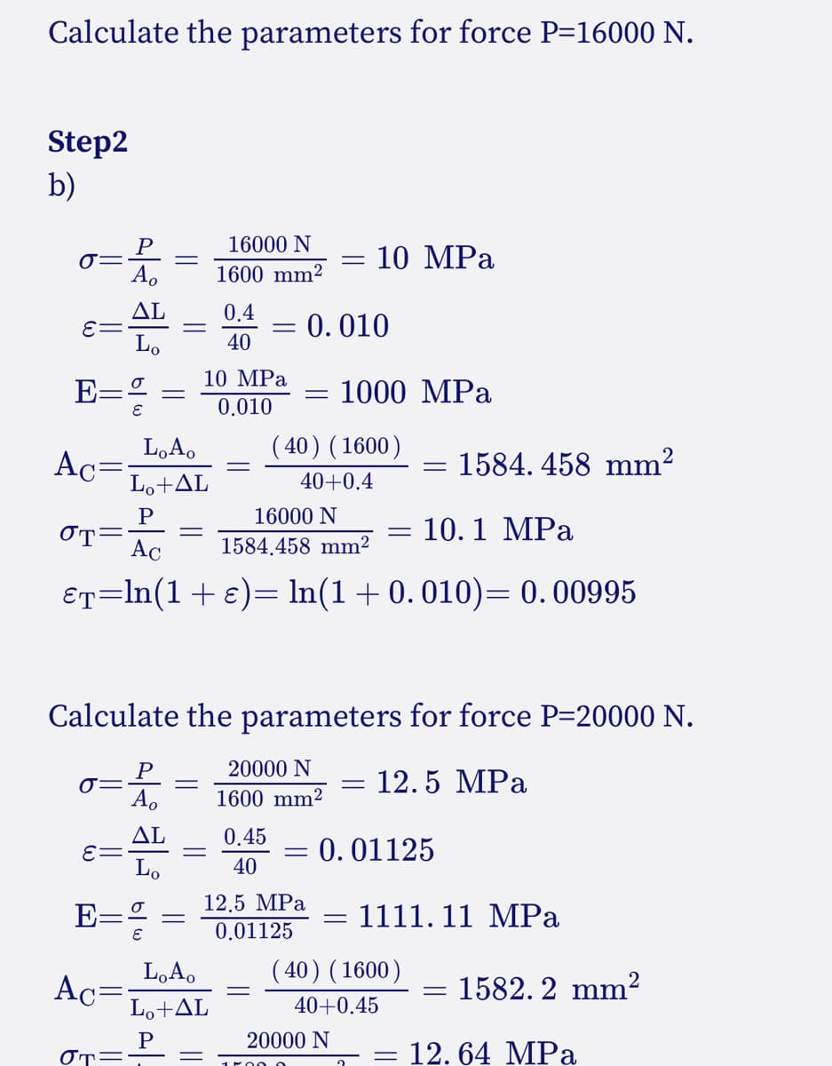 Calculate the parameters for force P=16000 N.
Step2
b)
P
16000 N
10 MPa
A.
1600 mm²
ΔL
0.4
= 0.010
40
Lo
10 MPa
E=
1000 MPa
0.010
( 40) ( 1600)
L,A,
Ac=
Lo+AL
1584. 458 mm?
40+0.4
16000 N
10.1 MPа
OT=
Ac
1584.458 mm2
&T=ln(1+e)= ln(1+0.010)= 0.00995
Calculate the parameters for force P-20000 N.
20000 N
12.5 MPа
A.
1600 mm2
ΔL
E=
0.45
: 0.01125
40
12.5 MPa
0.01125
E-
1111. 11 MPa
L,A,
( 40) ( 1600)
Ac=
Lo+AL
1582. 2 mm²
%3D
40+0.45
20000 N
OT=
= 12. 64 MPa
1r000
