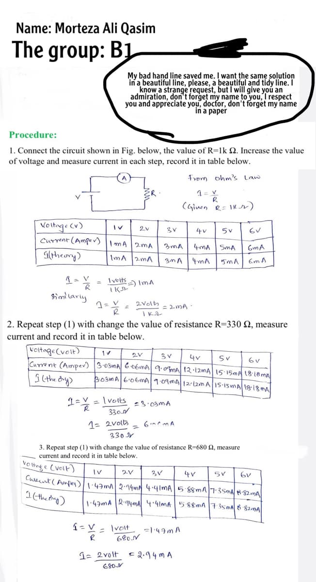 Name: Morteza Ali Qasim
The group: B1
My bad hand line saved me. I want the same solution
in a beautiful line, please, a beautiful and tidy line. I
know a strange request, but I will give you an
admiration, don't forget my name to you, I respect
you and appreciate you, docfor, don't forget my name
in a paper
Procedure:
1. Connect the circuit shown in Fig. below, the value of R=1k Q. Increase the value
of voltage and measure current in each step, record it in table below.
From ohm's Law
(Ginen R= IKr)
Voltage Cv)
Current (Amper) ImA 2mA
2v
4v
4mA
SmA
6mA
Gltheory)
ImA
2mA
3mA
4mA
6m A
= Iveltsa ImA
Similarly
1=V = 2Vols
I K
ニ2MA-
2. Repeat step (1) with change the value of resistance R=330 2, measure
current and record it in table below.
voitage(voit)
Current (Amper) 3-03MA G t6mA| 9.0mA 12 12MA 15 15MA 1818m
2V
4v
Sv
BosmA6.06MA1.09mA1212m A1S-ISMA 18:18 mA
を
Ivolts
-3.03MA
330
1= 2volts
6 mA
330 V
3. Repeat step (1) with change the value of resistance R=680 2, measure
current and record
in table below.
Vo tnge Cvoik)
Iv
3V
4V
Culent( Ampes):43m 2·14m 4.41MA5.88mA7-35MA882MA
1 (thedug)
1.43mA 2.94mA 4.41MA 5880A735MA 6 82mA
Ivolt
680N
%3D
=149m A
1- 2volt
E2.94 m A
68ON
