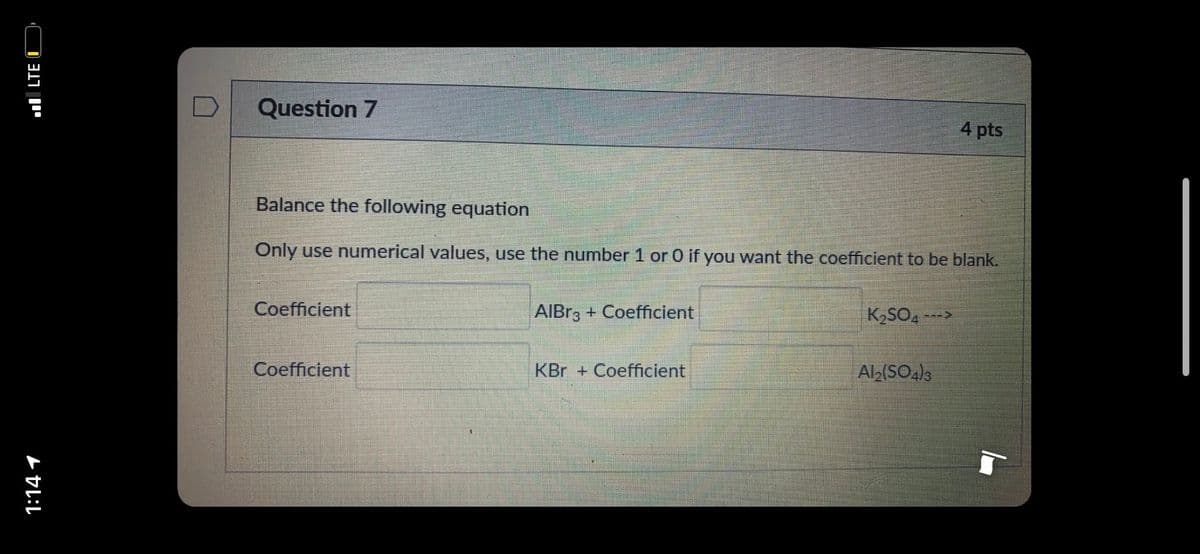 Question 7
4 pts
Balance the following equation
Only use numerical values, use the number 1 or 0 if you want the coefficient to be blank.
Coefficient
AIBR3 + Coefficient
K2SO4 -
--->
Coefficient
KBr + Coefficient
Alb(SO4)3
1:14 1
ul LTE I
