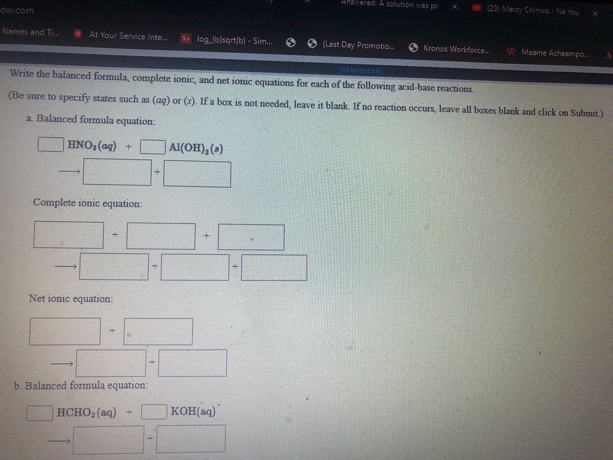 Answered:A solution was pr
(20) Mercy Chinwo - Na You
Ow.com
oralentA
Names and Ti...
At Your Service Inte...
Sy log_{b}sqrt(b) - Sim..
6 (Last Day Promotio...
6 Kronos Workforce...
* Maame Acheampo..
[References]
Write the balanced formula, complete ionic, and net ionic equations for each of the following acid-base reactions.
(Be sure to specify states such as (aq) or (s). If a box is not needed, leave it blank. If no reaction occurs, leave all boxes blank and click on Submit.)
a Balanced formula equation:
HNO3 (ag) +
Al(OH), (s)
Complete ionic equation:
+.
Net ionic equation:
一
b. Balanced formula equation:
HCHO2 (aq) -
KOH(aq)
+.
+.
1.
1.
1.

