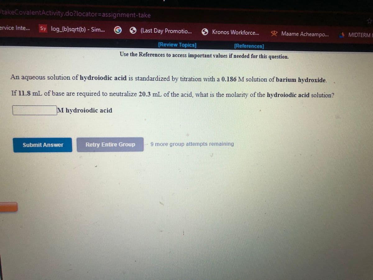 takeCovalentActivity.do?locator=assignment-take
ervice Inte...
Sy log_(b}sqrt(b) - Sim... G (Last Day Promotio...
Kronos Workforce...
R Maame Acheampo...
A MIDTERM
[Review Topics]
[References]
Use the References to access important values if needed for this question.
An aqueous solution of hydroiodic acid is standardized by titration with a 0.186 M solution of barium hydroxide.
If 11.8 mL of base are required to neutralize 20.3 mL of the acid, what is the molarity of the hydroiodic acid solution?
M hydroiodic acid
Submit Answer
Retry Entire Group
9 more group attempts remaining
