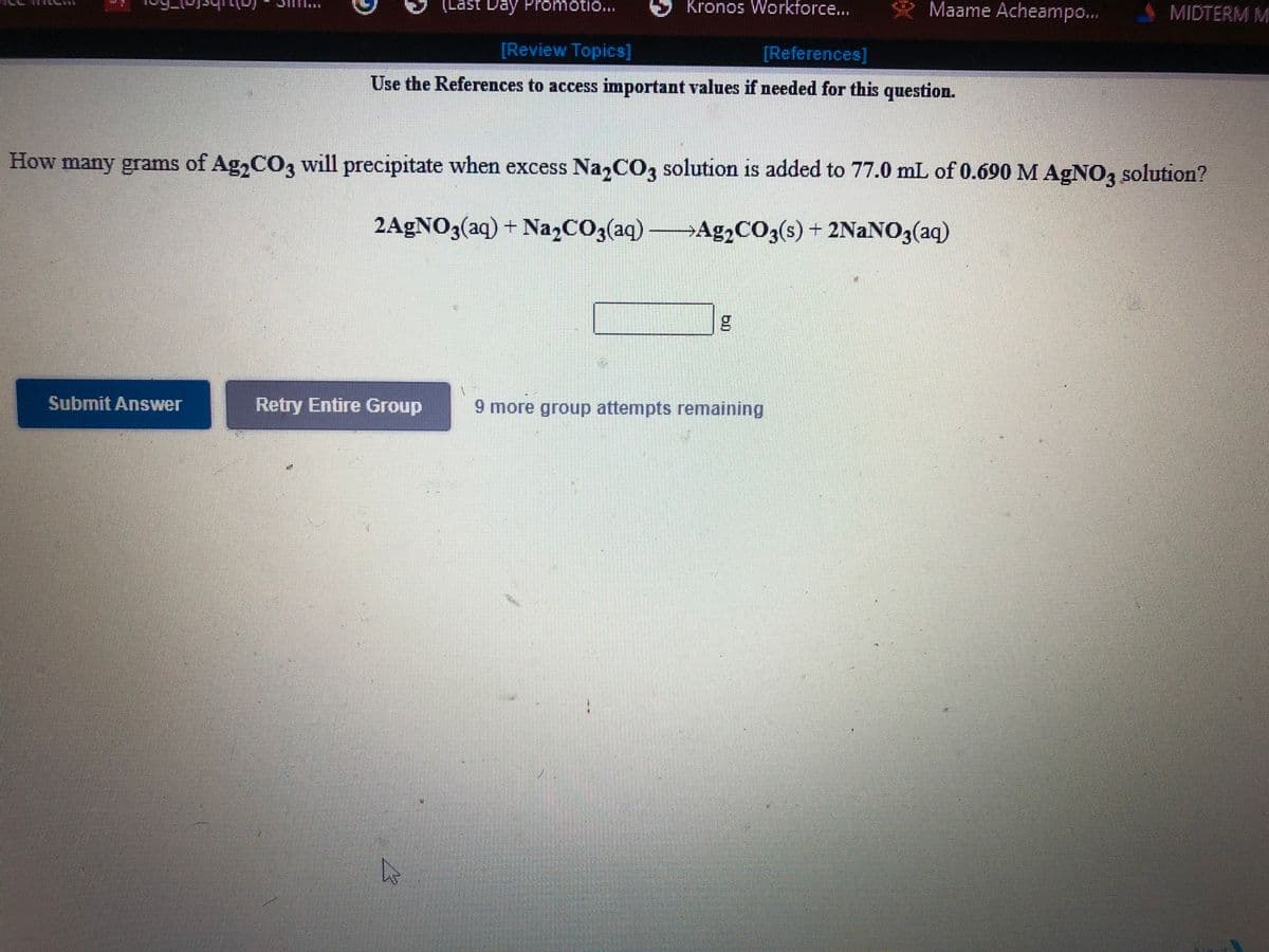 (Last Day Promotio...
Kronos Worktorce...
Maame Acheampo...
MIDTERM M
[Review Topics]
[References]
Use the References to access important values if needed for this question.
How many grams of Ag,CO3 will precipitate when excess Na,CO3 solution is added to 77.0 mL of 0.690 M AGNO, solution?
2AGNO3(aq) + Na,CO3(aq) Ag,CO3(s) + 2NAN03(aq)
+ 2NaNO3(aq)
Submit Answer
Retry Entire Group
9 more group attempts remaining
