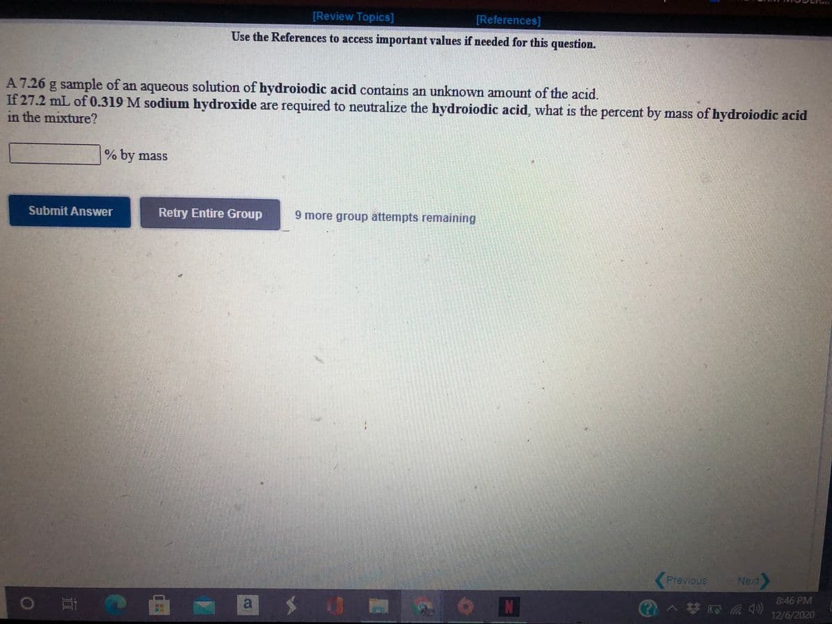 [Review Topics]
[References]
Use the References to access important values if needed for this question.
A 7.26 g sample of an aqueous solution of hydroiodic acid contains an unknown amount of the acid.
If 27.2 mL of 0.319 M sodium hydroxide are required to neutralize the hydroiodic acid, what is the percent by mass of hydroiodic acid
in the mixture?
% by mass
Submit Answer
Retry Entire Group
9 more group attempts remaining
Previous
Next
8:46 PM
a
1>梦四后中)
12/6/2020
