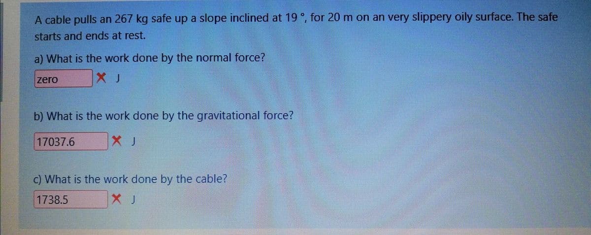 A cable pulls an 267 kg safe up a slope inclined at 19, for 20 m on an very slippery oily surface. The safe
starts and ends at rest.
a) What is the work done by the normnal force?
zero
b) What is the work done by the gravitational force?
17037.6
c) What is the work done by the cable?
1738.5
