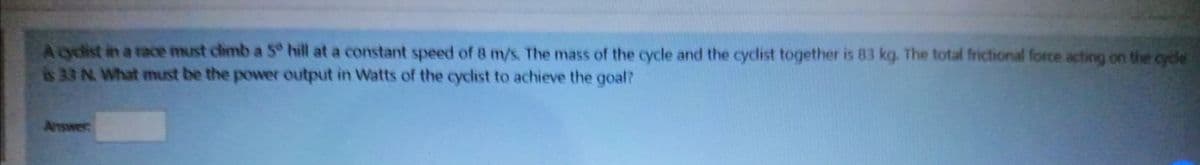 Aodist in a race must chmb a 5 hill at a constant speed of 8 m/s. The mass of the cycle and the cyclist together is 83 kg. The total frictional force acting on the cycle
is 33 N. What must be the power output in Watts of the cyclist to achieve the goal?
Answer
