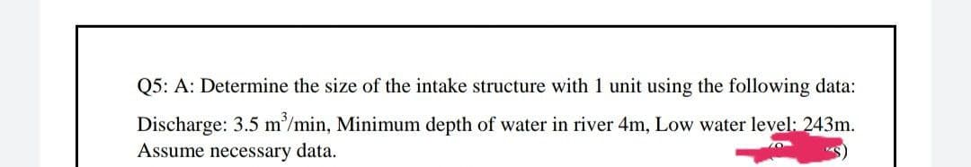 Q5: A: Determine the size of the intake structure with 1 unit using the following data:
Discharge: 3.5 m³/min, Minimum depth of water in river 4m, Low water level: 243m.
Assume necessary data.