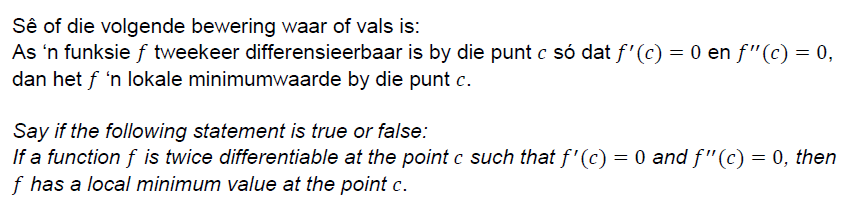 Sê of die volgende bewering waar of vals is:
As 'n funksie f tweekeer differensieerbaar is by die punt c só dat f'(c) = 0 en f"(c) = 0,
dan het f 'n lokale minimumwaarde by die punt c.
Say if the following statement is true or false:
If a function f is twice differentiable at the point c such that f'(c) = 0 and f"(c) = 0, then
f has a local minimum value at the point c.
