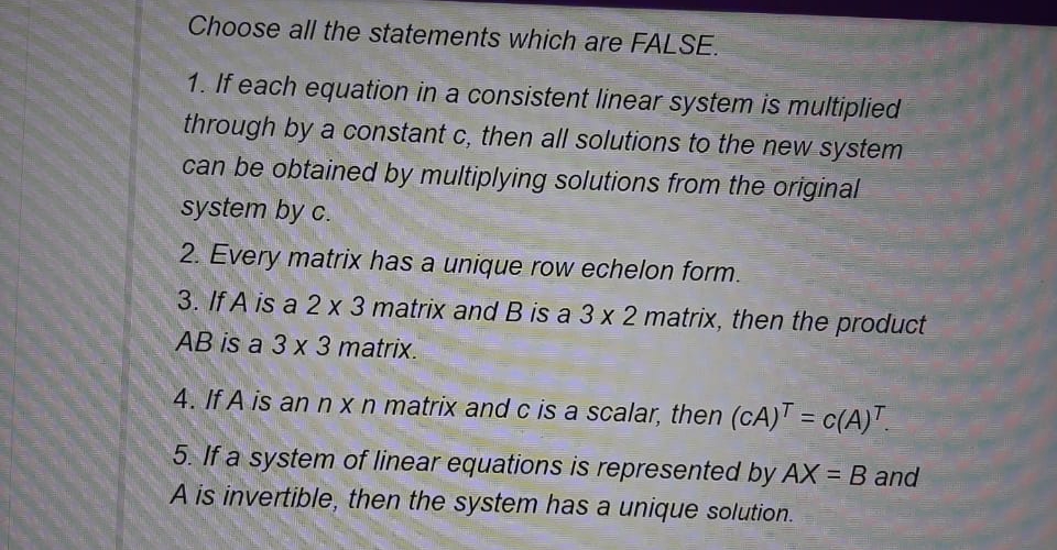 Choose all the statements which are FALSE.
1. If each equation in a consistent linear system is multiplied
through by a constant c, then all solutions to the new system
can be obtained by multiplying solutions from the original
system by c.
2. Every matrix has a unique row echelon form.
3. If A is a 2 x 3 matrix and B is a 3 x 2 matrix, then the product
AB is a 3 x 3 matrix.
4. If A is an n x n matrix andc is a scalar, then (cA)T = c(A)".
%3D
5. If a system of linear equations is represented by AX = B and
A is invertible, then the system has a unique solution.
%3D

