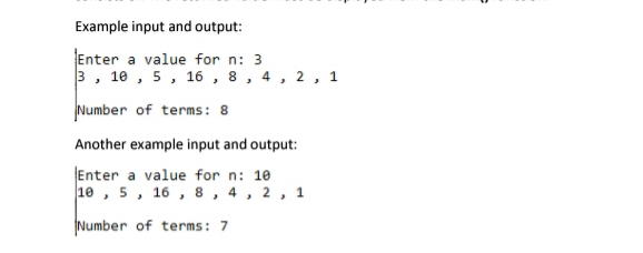 Example input and output:
Enter a value for n: 3
3, 10 , 5, 16 , 8, 4, 2 , 1
Number of terms: 8
Another example input and output:
Enter a value for n: 10
10 , 5, 16 , 8, 4, 2, 1
Number of terms: 7

