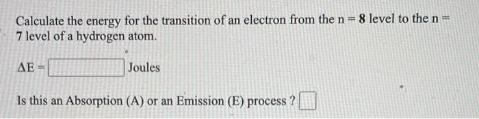 Calculate the energy for the transition of an electron from the n= 8 level to the n=
7 level of a hydrogen atom.
%3D
AE
Joules
Is this an Absorption (A) or an Emission (E) process ?|
