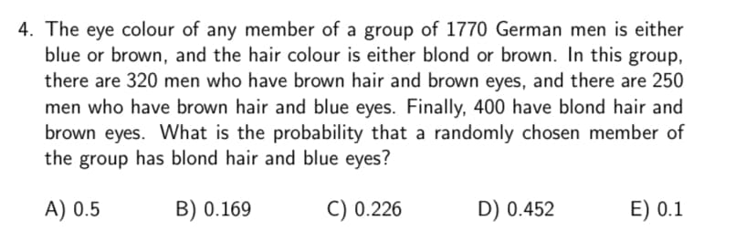 4. The eye colour of any member of a group of 1770 German men is either
blue or brown, and the hair colour is either blond or brown. In this group,
there are 320 men who have brown hair and brown eyes, and there are 250
men who have brown hair and blue eyes. Finally, 400 have blond hair and
brown eyes. What is the probability that a randomly chosen member of
the group has blond hair and blue eyes?
A) 0.5
B) 0.169
C) 0.226
D) 0.452
E) 0.1
