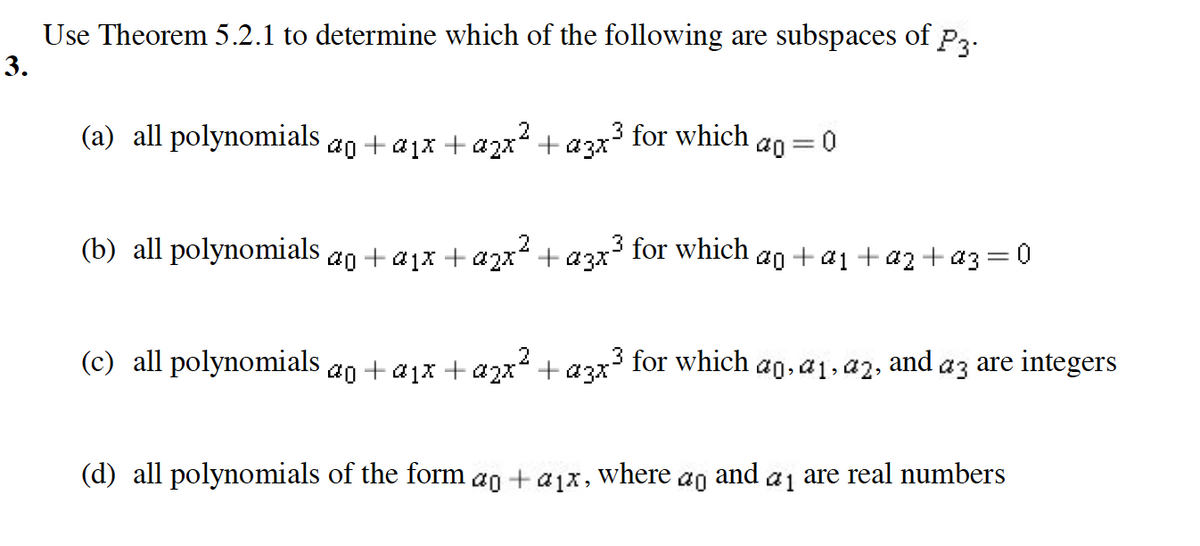 Use Theorem 5.2.1 to determine which of the following are subspaces of p3.
3.
.2
(a) all polynomials a0 + ajx + azx + a3x3 for which
a0 =0
(b) all polynomials
a0 +a1x + a2x+ a3x³ for which
a0 +a1+ az +az=0
(c) all polynomials an +ajx + azx² + azx³ for which ag,a1, a2, and az are integers
(d) all polynomials of the form ao + a1x,
where
and
aj are real numbers
