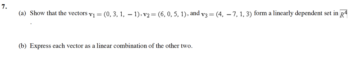 7.
(a) Show that the vectors v1 = (0, 3, 1, – 1), v2 = (6, 0, 5, 1), and v3= (4, – 7, 1, 3) form a linearly dependent set in R4
(b) Express each vector as a linear combination of the other two.
