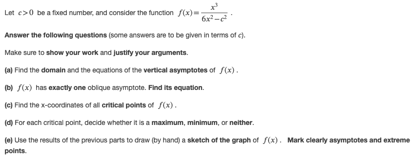 x3
Let c>0 be a fixed number, and consider the function f(x)=-
6x2 -c2
Answer the following questions (some answers are to be given in terms of c).
Make sure to show your work and justify your arguments.
(a) Find the domain and the equations of the vertical asymptotes of f(x).
(b) f(x) has exactly one oblique asymptote. Find its equation.
(c) Find the x-coordinates of all critical points of f(x).
(d) For each critical point, decide whether it is a maximum, minimum, or neither.
(e) Use the results of the previous parts to draw (by hand) a sketch of the graph of f(x). Mark clearly asymptotes and extreme
points.
