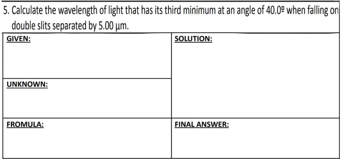 5. Calculate the wavelength of light that has its third minimum at an angle of 40.0º when falling on
double slits separated by 5.00 um.
GIVEN:
SOLUTION:
UNKNOWN:
FROMULA:
FINAL ANSWER: