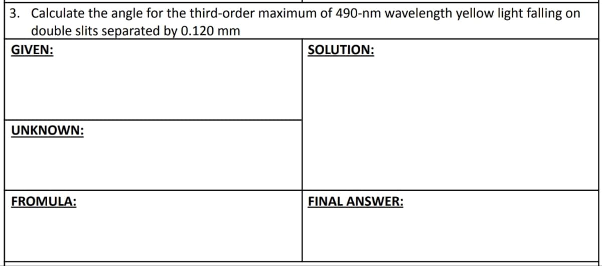 3. Calculate the angle for the third-order maximum of 490-nm wavelength yellow light falling on
double slits separated by 0.120 mm
GIVEN:
SOLUTION:
UNKNOWN:
FROMULA:
FINAL ANSWER: