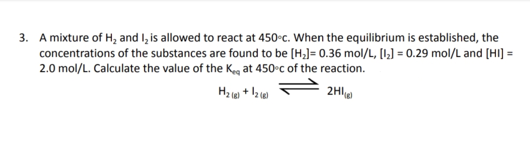 3. A mixture of H₂ and I₂ is allowed to react at 450°c. When the equilibrium is established, the
concentrations of the substances are found to be [H₂] = 0.36 mol/L, [1₂] = 0.29 mol/L and [HI] =
2.0 mol/L. Calculate the value of the Keq at 450°c of the reaction.
2HI(g)
H₂ (8) + 12 (8)