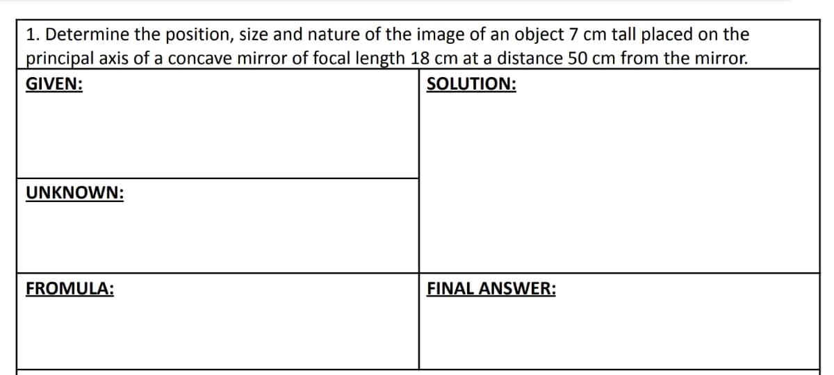 1. Determine the position, size and nature of the image of an object 7 cm tall placed on the
principal axis of a concave mirror of focal length 18 cm at a distance 50 cm from the mirror.
GIVEN:
SOLUTION:
UNKNOWN:
FROMULA:
FINAL ANSWER: