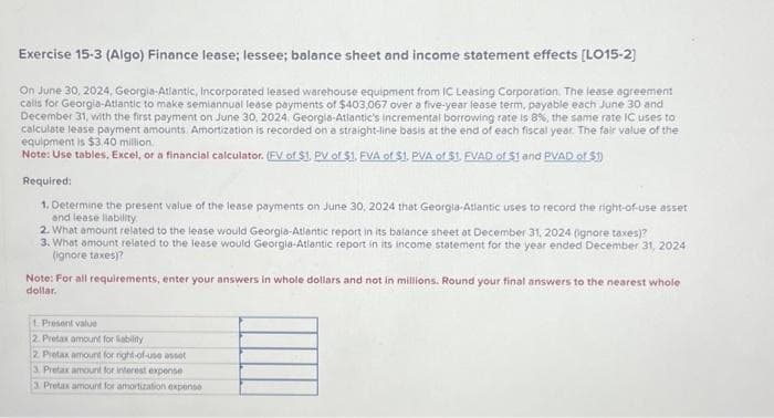 Exercise 15-3 (Algo) Finance lease; lessee; balance sheet and income statement effects [LO15-2]
On June 30, 2024, Georgia-Atlantic, Incorporated leased warehouse equipment from IC Leasing Corporation. The lease agreement
calls for Georgia-Atlantic to make semiannual lease payments of $403,067 over a five-year lease term, payable each June 30 and
December 31, with the first payment on June 30, 2024, Georgia-Atlantic's incremental borrowing rate is 8%, the same rate IC uses to
calculate lease payment amounts. Amortization is recorded on a straight-line basis at the end of each fiscal year. The fair value of the
equipment is $3.40 million.
Note: Use tables, Excel, or a financial calculator. (FV of $1, PV of $1. FVA of $1. PVA of $1. FVAD of $1 and PVAD of $1)
Required:
1. Determine the present value of the lease payments on June 30, 2024 that Georgia-Atlantic uses to record the right-of-use asset
and lease liability
2. What amount related to the lease would Georgia-Atlantic report in its balance sheet at December 31, 2024 (ignore taxes)?
3. What amount related to the lease would Georgia-Atlantic report in its income statement for the year ended December 31, 2024
(ignore taxes)?
Note: For all requirements, enter your answers in whole dollars and not in millions. Round your final answers to the nearest whole
dollar.
1. Present value
2. Pretax amount for liability
2 Pretax amount for right-of-use asset
3. Pretax amount for interest expense
3. Pretax amount for amortization expense