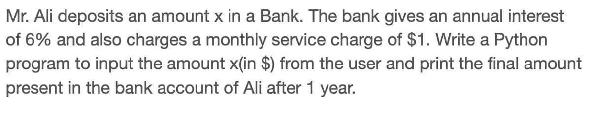 Mr. Ali deposits an amount x in a Bank. The bank gives an annual interest
of 6% and also charges a monthly service charge of $1. Write a Python
program to input the amount x(in $) from the user and print the final amount
present in the bank account of Ali after 1 year.
