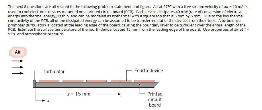 The next 8 questions are all related to the following problem statement and figure. Air at 27°C with a free stream velocity of u» = 10 m/s is
used to cool electronic devices mounted on a printed circuit board (PCB). Each device dissipates 40 mW (rate of conversion of electrical
energy into thermal energy), is thin, and can be modeled as isothermal with a square top that is 5 mm by 5 mm. Due to the low thermal
conductivity of the PCB, all of the dissipated energy can be assumed to be transferred out of the devices from their tops. A turbulence
promoter (turbulator) is located at the leading edge of the board, causing the boundary layer to be turbulent over the entire length of the
PCB. Estimate the surface temperature of the fourth device located 15 mm from the leading edge of the board. Use properties of air at T=
52°C and atmospheric pressure.
Air
Turbulator
Fourth device
X = 15 mm
Printed
circuit
board
Itt
