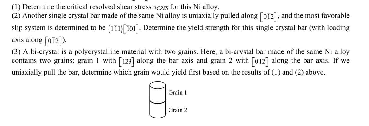 (1) Determine the critical resolved shear stress TCRSS for this Ni alloy.
(2) Another single crystal bar made of the same Ni alloy is uniaxially pulled along [oī2], and the most favorable
slip system is determined to be (1ī1)[ T01]. Determine the yield strength for this single crystal bar (with loading
axis along [oī2]).
(3) A bi-crystal is a polycrystalline material with two grains. Here, a bi-crystal bar made of the same Ni alloy
contains two grains: grain 1 with [123] along the bar axis and grain 2 with [o72] along the bar axis. If we
uniaxially pull the bar, determine which grain would yield first based on the results of (1) and (2) above.
Grain 1
Grain 2
