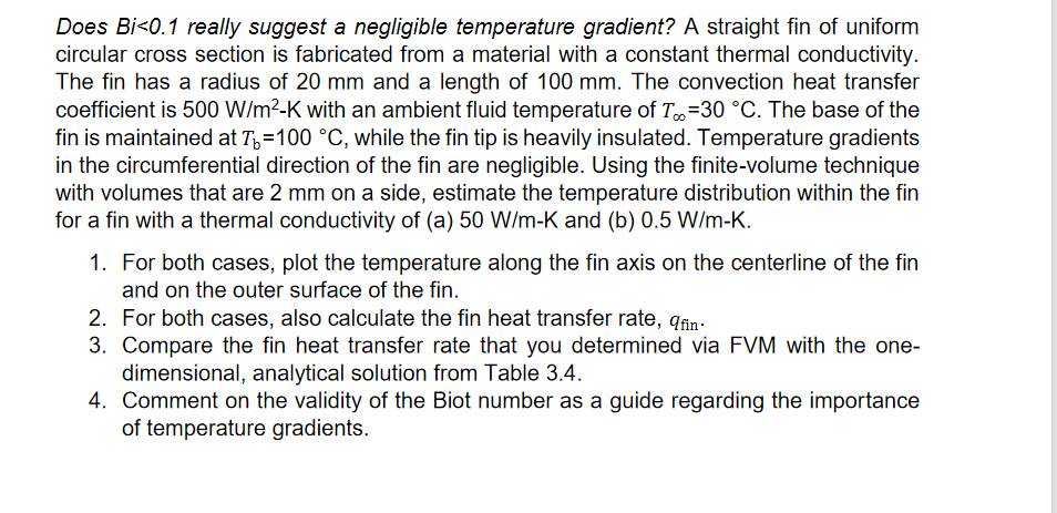 Does Bi<0.1 really suggest a negligible temperature gradient? A straight fin of uniform
circular cross section is fabricated from a material with a constant thermal conductivity.
The fin has a radius of 20 mm and a length of 100 mm. The convection heat transfer
coefficient is 500 W/m2-K with an ambient fluid temperature of T=30 °C. The base of the
fin is maintained at T,=100 °C, while the fin tip is heavily insulated. Temperature gradients
in the circumferential direction of the fin are negligible. Using the finite-volume technique
with volumes that are 2 mm on a side, estimate the temperature distribution within the fin
for a fin with a thermal conductivity of (a) 50 W/m-K and (b) 0.5 W/m-K.
1. For both cases, plot the temperature along the fin axis on the centerline of the fin
and on the outer surface of the fin.
2. For both cases, also calculate the fin heat transfer rate, qin.
3. Compare the fin heat transfer rate that you determined via FVM with the one-
dimensional, analytical solution from Table 3.4.
4. Comment on the validity of the Biot number as a guide regarding the importance
of temperature gradients.
