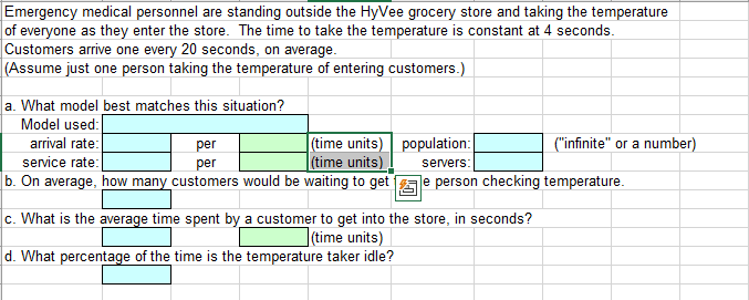 Emergency medical personnel are standing outside the HyVee grocery store and taking the temperature
of everyone as they enter the store. The time to take the temperature is constant at 4 seconds.
Customers arrive one every 20 seconds, on average.
(Assume just one person taking the temperature of entering customers.)
a. What model best matches this situation?
Model used:
(time units) population:
time units)
arrival rate:
per
("infinite" or a number)
service rate:
per
servers:
b. On average, how many customers would be waiting to get
Je person checking temperature.
c. What is the average time spent by a customer to get into the store, in seconds?
(time units)
d. What percentage
th
is
temperature taker idle?
