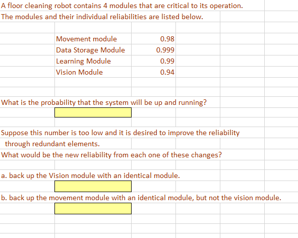 A floor cleaning robot contains 4 modules that are critical to its operation.
The modules and their individual reliabilities are listed below.
Movement module
0.98
Data Storage Module
0.999
Learning Module
0.99
Vision Module
0.94
What is the probability that the system will be up and running?
Suppose this number is too low and it is desired to improve the reliability
through redundant elements.
What would be the new reliability from each one of these changes?
a. back up the Vision module with an identical module.
b. back up the movement module with an identical module, but not the vision module.
