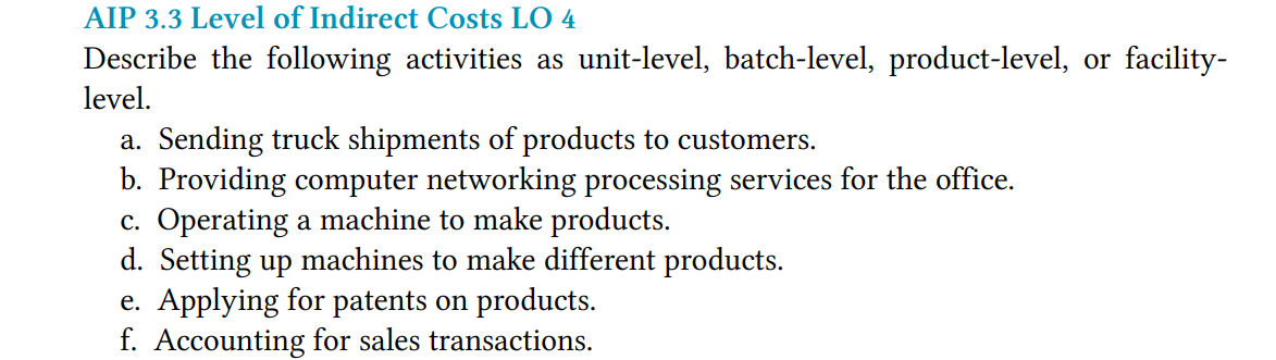 AIP 3.3 Level of Indirect Costs LO 4
Describe the following activities as unit-level, batch-level, product-level, or facility-
level.
a. Sending truck shipments of products to customers.
b. Providing computer networking processing services for the office.
c. Operating a machine to make products.
d. Setting up machines to make different products.
e. Applying for patents on products.
f. Accounting for sales transactions.
