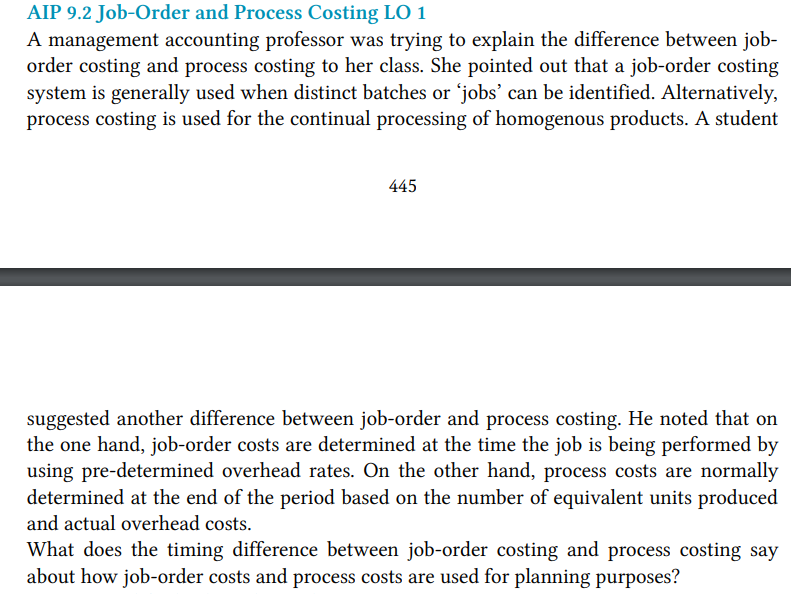 AIP 9.2 Job-Order and Process Costing LO 1
A management accounting professor was trying to explain the difference between job-
order costing and process costing to her class. She pointed out that a job-order costing
system is generally used when distinct batches or 'jobs' can be identified. Alternatively,
process costing is used for the continual processing of homogenous products. A student
445
suggested another difference between job-order and process costing. He noted that on
the one hand, job-order costs are determined at the time the job is being performed by
using pre-determined overhead rates. On the other hand, process costs are normally
determined at the end of the period based on the number of equivalent units produced
and actual overhead costs.
What does the timing difference between job-order costing and process costing say
about how job-order costs and process costs are used for planning purposes?

