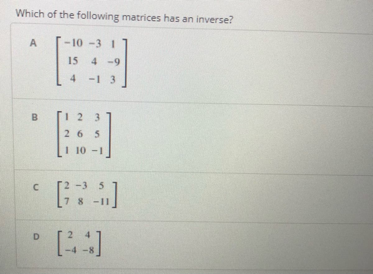 Which of the following matrices has an inverse?
A
-10 -3 1
15
4 -9
4 -1 3
B
[I 2 3
265
10 -1
-11
C.
D.
