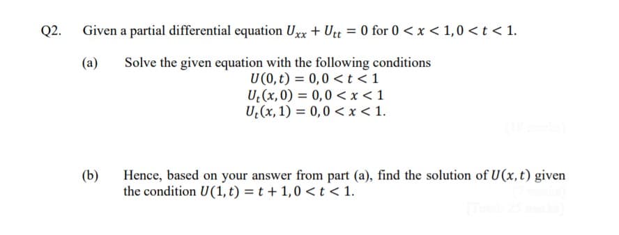 Q2.
Given a partial differential equation Urx + Utt = 0 for 0 <x < 1,0 < t < 1.
(a)
Solve the given equation with the following conditions
U(0,t) = 0,0 <t<1
U (x,0) = 0,0 <x < 1
U (x, 1) = 0,0 < x < 1.
%3D
Hence, based on your answer from part (a), find the solution of U(x, t) given
the condition U(1,t) = t + 1,0 < t < 1.
(b)
