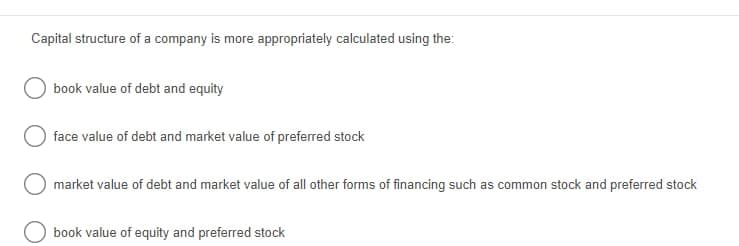 Capital structure of a company is more appropriately calculated using the:
book value of debt and equity
face value of debt and market value of preferred stock
market value of debt and market value of all other forms of financing such as common stock and preferred stock
book value of equity and preferred stock

