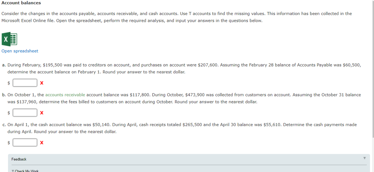 Account balances
Consider the changes in the accounts payable, accounts receivable, and cash accounts. Use T accounts to find the missing values. This information has been collected in the
Microsoft Excel Online file. Open the spreadsheet, perform the required analysis, and input your answers in the questions below.
Open spreadsheet
a. During February, $195,500 was paid to creditors on account, and purchases on account were $207,600. Assuming the February 28 balance of Accounts Payable was $60,500,
determine the account balance on February 1. Round your answer to the nearest dollar.
$
b. On October 1, the accounts receivable account balance was $117,800. During October, $473,900 was collected from customers on account. Assuming the October 31 balance
was $137,960, determine the fees billed to customers on account during October. Round your answer to the nearest dollar.
X
c. On April 1, the cash account
ance was $50,140. During April,
receipts totaled $265,500 and the April 30
was $55,610. Determine the cash payments made
during April. Round your answer to the nearest dollar.
2$
X
Feedback
Y Check My Work
