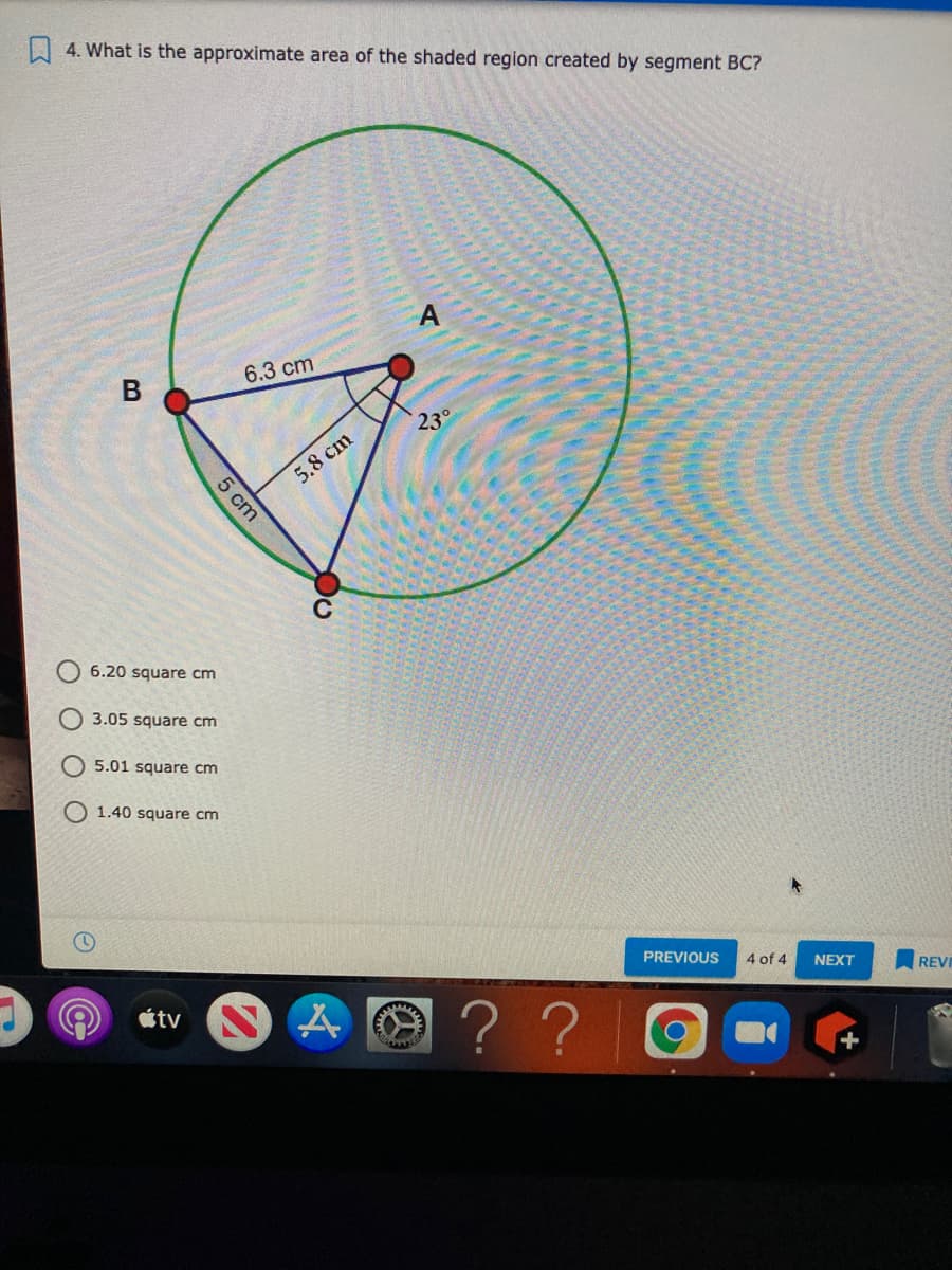 A 4. What is the approximate area of the shaded region created by segment BC?
6.3 cm
23°
5.8 cm
C
6.20 square cm
3.05 square cm
5.01 square cm
1.40 square cm
PREVIOUS
4 of 4
NEXT
REV
? ?
tv
+
5 cm
