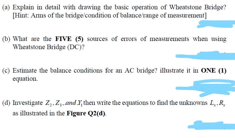 (a) Explain in detail with drawing the basic operation of Wheatstone Bridge?
[Hint: Arms of the bridge/condition of balance/range of measurement]
(b) What are the FIVE (5) sources of errors of measurements when using
Wheatstone Bridge (DC)?
(c) Estimate the balance conditions for an AC bridge? illustrate it in ONE (1)
equation.
(d) Investigate Z,,Zz,and.Y, then write the equations to find the unknowns L,,R,
as illustrated in the Figure Q2(d).
