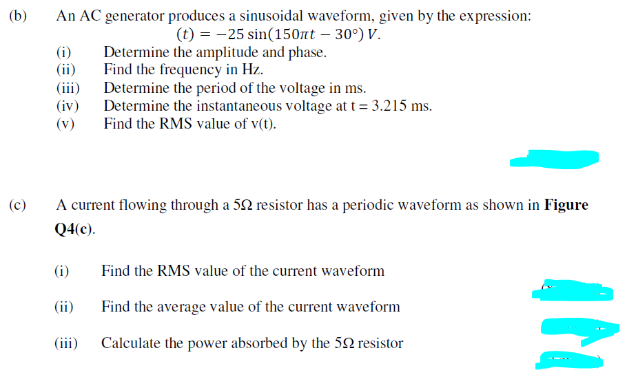 (b)
An AC generator produces a sinusoidal waveform, given by the expression:
(t) = -25 sin(150nt – 30°) V.
Determine the amplitude and phase.
Find the frequency in Hz.
Determine the period of the voltage in ms.
Determine the instantaneous voltage at t = 3.215 ms.
Find the RMS value of v(t).
(i)
(ii)
(iii)
(iv)
(v)
(c)
A current flowing through a 52 resistor has a periodic waveform as shown in Figure
Q4(c).
(i)
Find the RMS value of the current waveform
(ii)
Find the average value of the current waveform
(iii)
Calculate the power absorbed by the 52 resistor
IN
