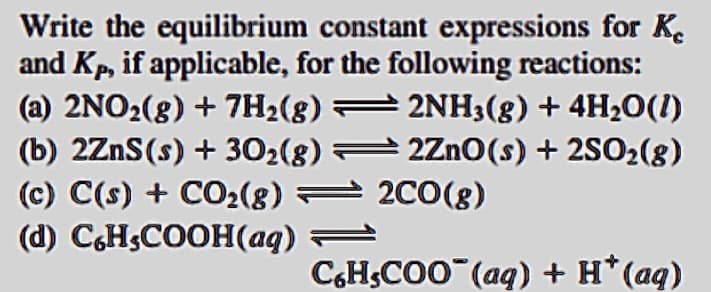 Write the equilibrium constant expressions for K.
and Kp, if applicable, for the following reactions:
(a) 2NO2(8) + 7H2(8) = 2NH3(g) + 4H20(1)
(b) 2ZnS(s) + 302(8) 2Zn0(s) + 2SO2(8)
(c) C(s) + CO2(8) = 2C0(8)
(d) C,HSCOOH(aq) =
CH;CO0 (aq) + H*(aq)
